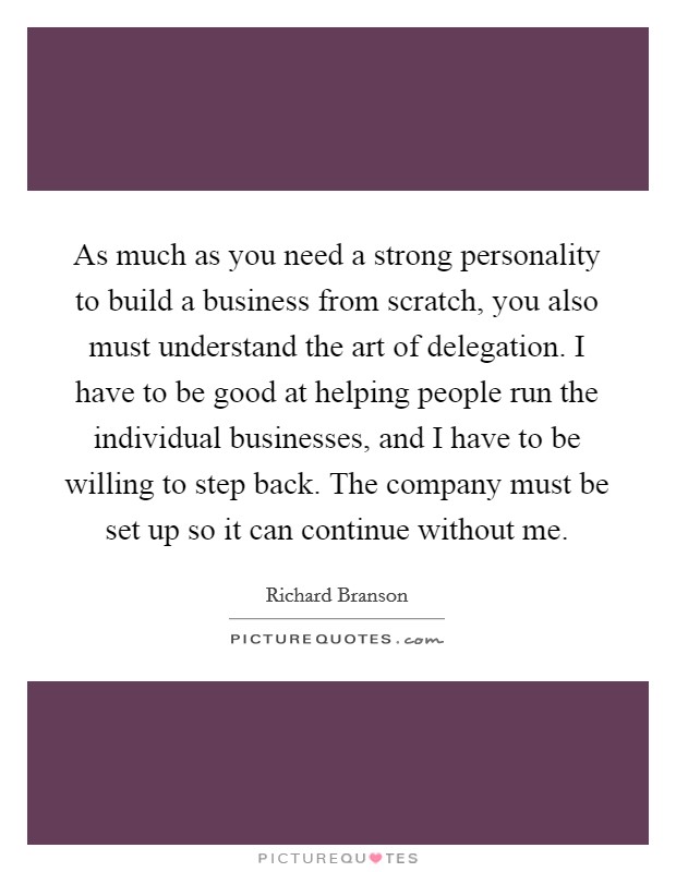 As much as you need a strong personality to build a business from scratch, you also must understand the art of delegation. I have to be good at helping people run the individual businesses, and I have to be willing to step back. The company must be set up so it can continue without me. Picture Quote #1