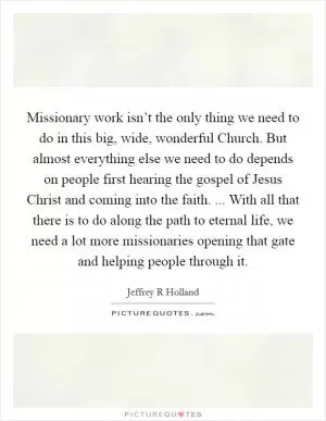 Missionary work isn’t the only thing we need to do in this big, wide, wonderful Church. But almost everything else we need to do depends on people first hearing the gospel of Jesus Christ and coming into the faith. ... With all that there is to do along the path to eternal life, we need a lot more missionaries opening that gate and helping people through it Picture Quote #1