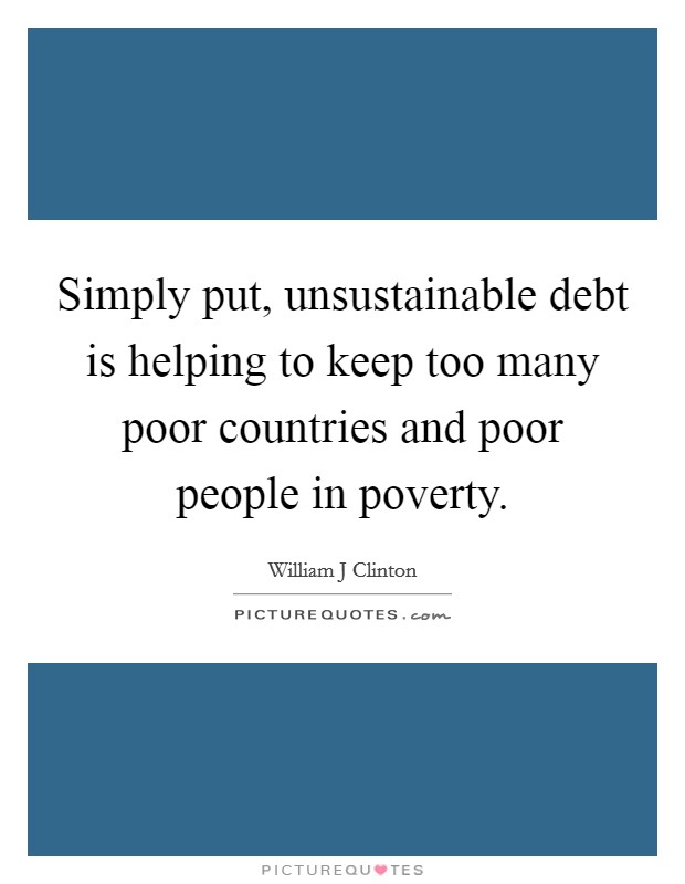 Simply put, unsustainable debt is helping to keep too many poor countries and poor people in poverty. Picture Quote #1