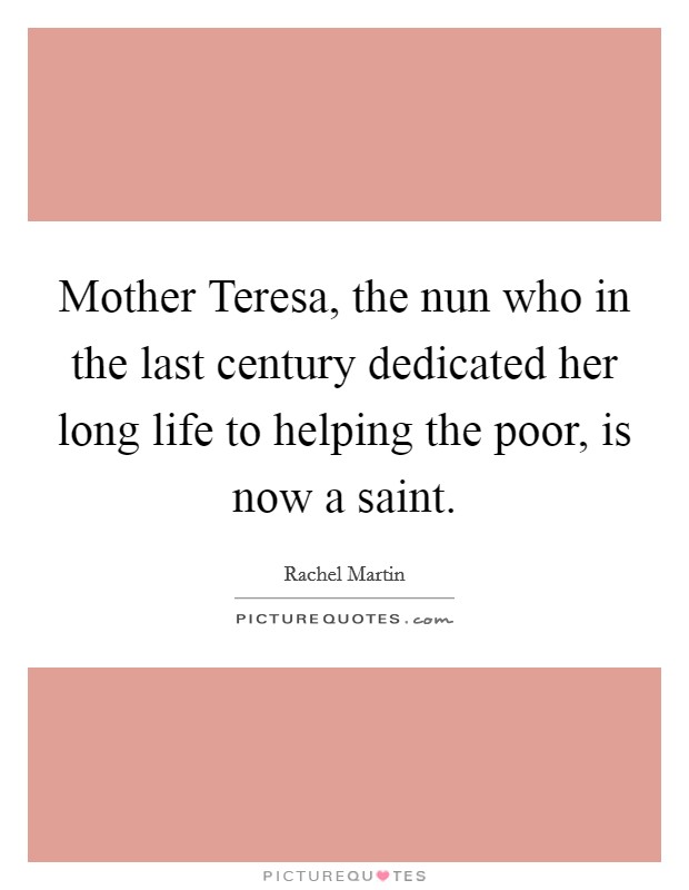 Mother Teresa, the nun who in the last century dedicated her long life to helping the poor, is now a saint. Picture Quote #1