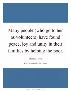 Many people (who go to her as volunteers) have found peace, joy and unity in their families by helping the poor Picture Quote #1