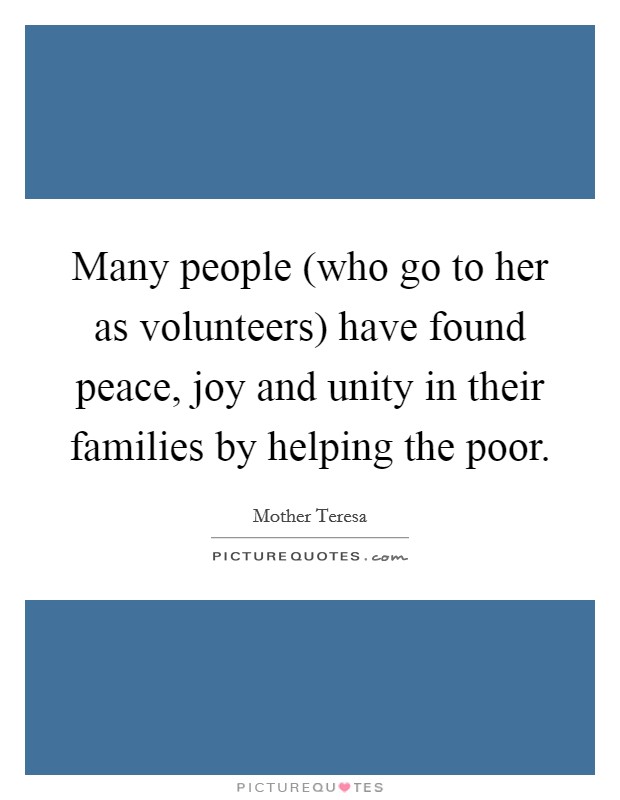 Many people (who go to her as volunteers) have found peace, joy and unity in their families by helping the poor. Picture Quote #1