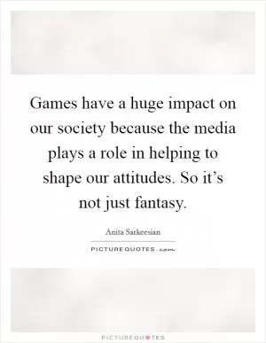 Games have a huge impact on our society because the media plays a role in helping to shape our attitudes. So it’s not just fantasy Picture Quote #1