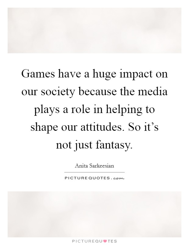 Games have a huge impact on our society because the media plays a role in helping to shape our attitudes. So it's not just fantasy. Picture Quote #1