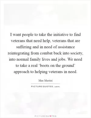 I want people to take the initiative to find veterans that need help, veterans that are suffering and in need of assistance reintegrating from combat back into society, into normal family lives and jobs. We need to take a real ‘boots on the ground’ approach to helping veterans in need Picture Quote #1