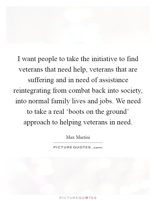 I want people to take the initiative to find veterans that need help, veterans that are suffering and in need of assistance reintegrating from combat back into society, into normal family lives and jobs. We need to take a real ‘boots on the ground' approach to helping veterans in need. Picture Quote #1