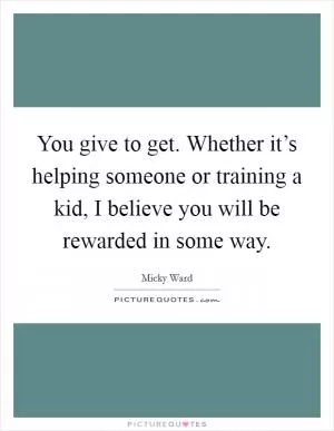 You give to get. Whether it’s helping someone or training a kid, I believe you will be rewarded in some way Picture Quote #1