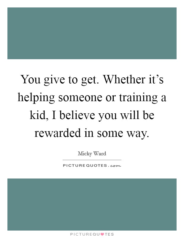 You give to get. Whether it's helping someone or training a kid, I believe you will be rewarded in some way. Picture Quote #1