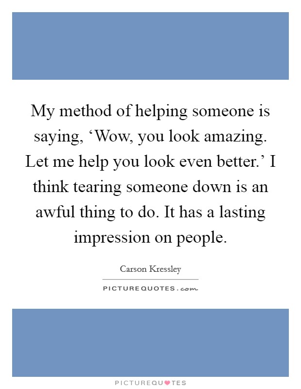 My method of helping someone is saying, ‘Wow, you look amazing. Let me help you look even better.' I think tearing someone down is an awful thing to do. It has a lasting impression on people. Picture Quote #1