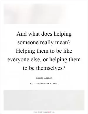 And what does helping someone really mean? Helping them to be like everyone else, or helping them to be themselves? Picture Quote #1