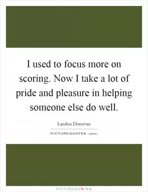 I used to focus more on scoring. Now I take a lot of pride and pleasure in helping someone else do well Picture Quote #1