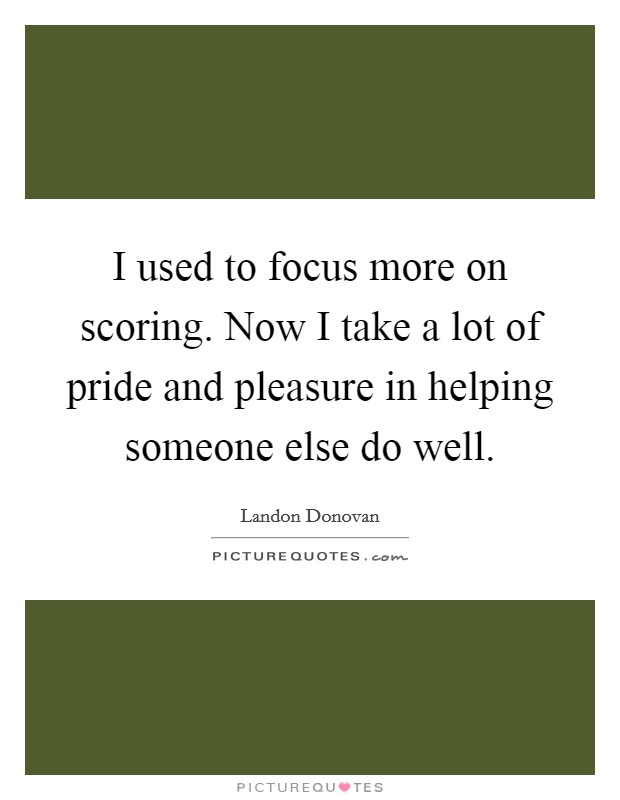 I used to focus more on scoring. Now I take a lot of pride and pleasure in helping someone else do well. Picture Quote #1