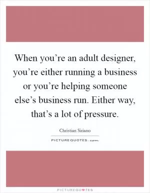 When you’re an adult designer, you’re either running a business or you’re helping someone else’s business run. Either way, that’s a lot of pressure Picture Quote #1
