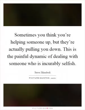 Sometimes you think you’re helping someone up, but they’re actually pulling you down. This is the painful dynamic of dealing with someone who is incurably selfish Picture Quote #1