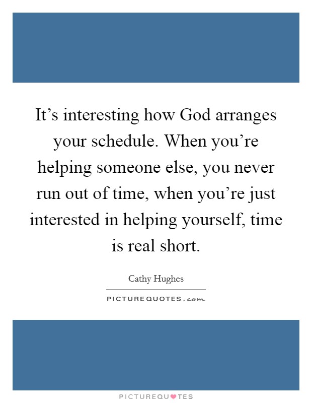 It's interesting how God arranges your schedule. When you're helping someone else, you never run out of time, when you're just interested in helping yourself, time is real short. Picture Quote #1