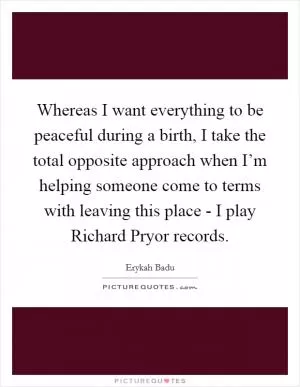 Whereas I want everything to be peaceful during a birth, I take the total opposite approach when I’m helping someone come to terms with leaving this place - I play Richard Pryor records Picture Quote #1