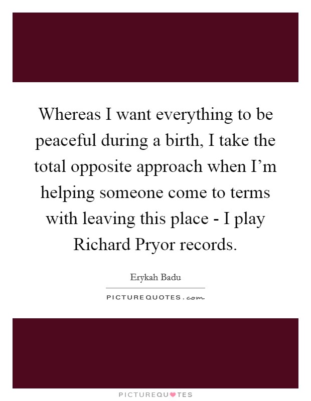 Whereas I want everything to be peaceful during a birth, I take the total opposite approach when I'm helping someone come to terms with leaving this place - I play Richard Pryor records. Picture Quote #1