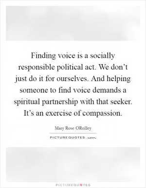 Finding voice is a socially responsible political act. We don’t just do it for ourselves. And helping someone to find voice demands a spiritual partnership with that seeker. It’s an exercise of compassion Picture Quote #1