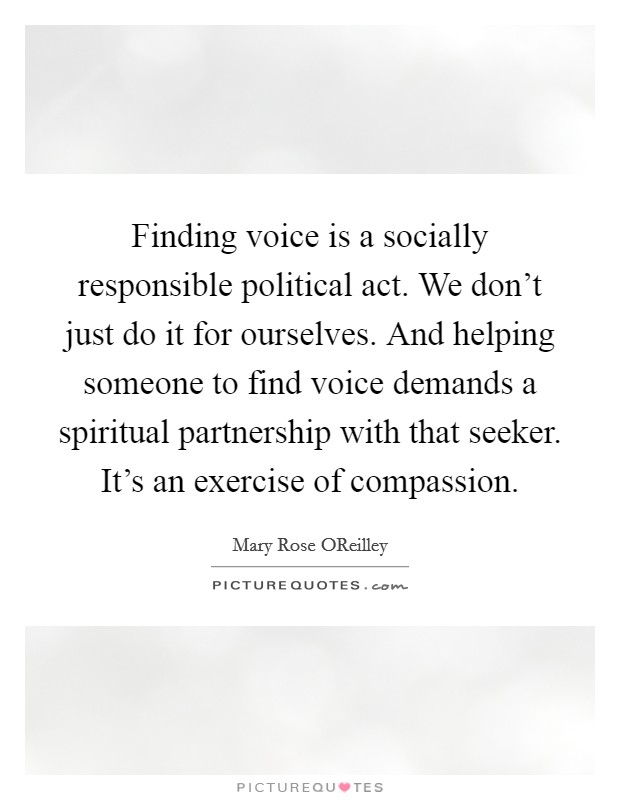 Finding voice is a socially responsible political act. We don't just do it for ourselves. And helping someone to find voice demands a spiritual partnership with that seeker. It's an exercise of compassion. Picture Quote #1