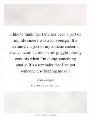 I like to think that faith has been a part of my life since I was a lot younger. It’s definitely a part of my athletic career. I always wear a cross on my goggles during contests when I’m doing something gnarly. It’s a reminder that I’ve got someone else helping me out Picture Quote #1