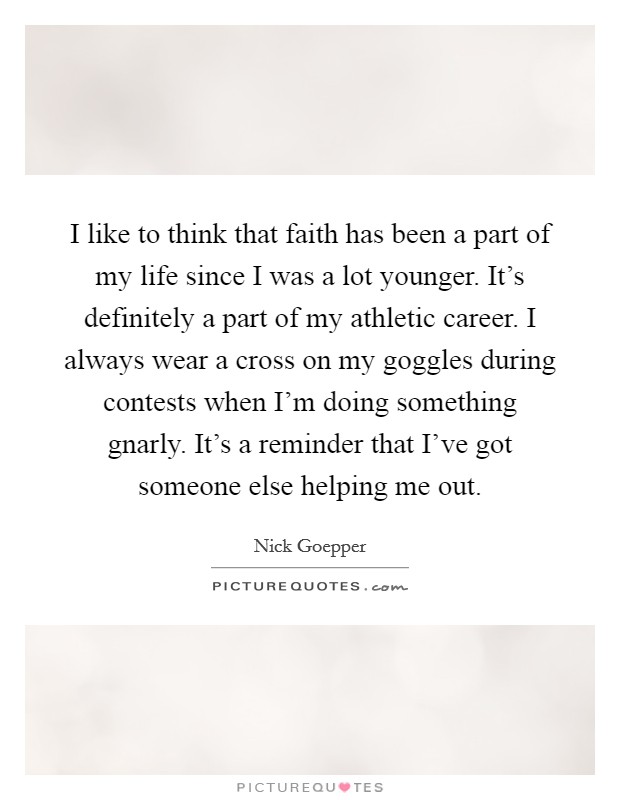 I like to think that faith has been a part of my life since I was a lot younger. It's definitely a part of my athletic career. I always wear a cross on my goggles during contests when I'm doing something gnarly. It's a reminder that I've got someone else helping me out. Picture Quote #1