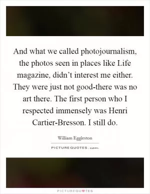 And what we called photojournalism, the photos seen in places like Life magazine, didn’t interest me either. They were just not good-there was no art there. The first person who I respected immensely was Henri Cartier-Bresson. I still do Picture Quote #1