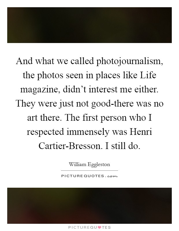 And what we called photojournalism, the photos seen in places like Life magazine, didn't interest me either. They were just not good-there was no art there. The first person who I respected immensely was Henri Cartier-Bresson. I still do. Picture Quote #1