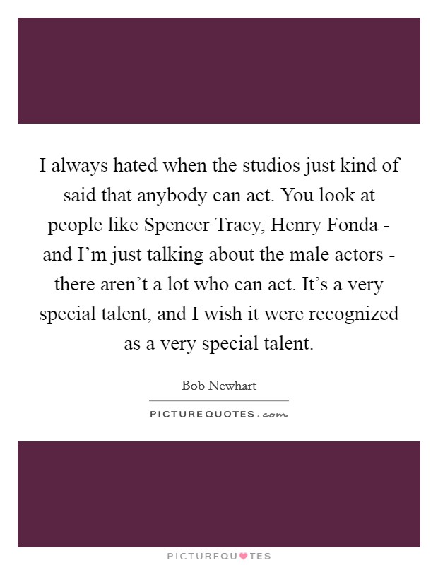 I always hated when the studios just kind of said that anybody can act. You look at people like Spencer Tracy, Henry Fonda - and I'm just talking about the male actors - there aren't a lot who can act. It's a very special talent, and I wish it were recognized as a very special talent. Picture Quote #1