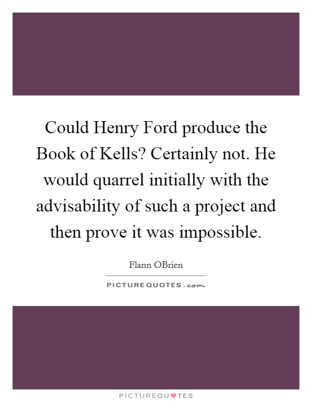 Could Henry Ford produce the Book of Kells? Certainly not. He would quarrel initially with the advisability of such a project and then prove it was impossible. Picture Quote #1