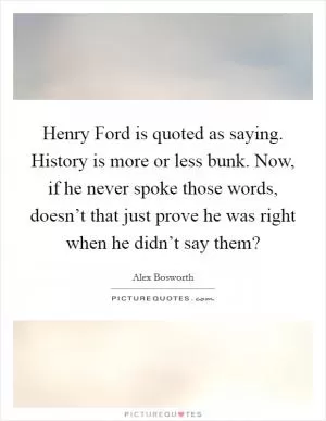 Henry Ford is quoted as saying. History is more or less bunk. Now, if he never spoke those words, doesn’t that just prove he was right when he didn’t say them? Picture Quote #1