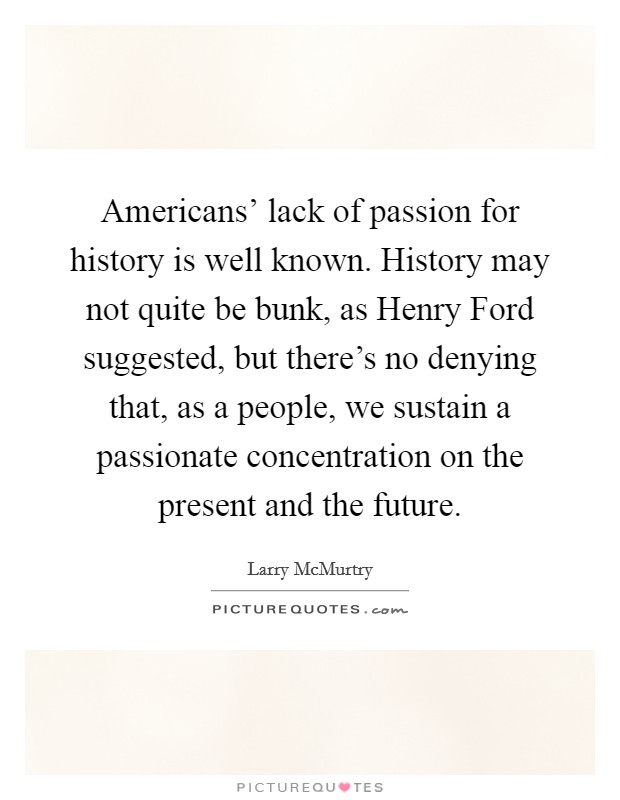 Americans' lack of passion for history is well known. History may not quite be bunk, as Henry Ford suggested, but there's no denying that, as a people, we sustain a passionate concentration on the present and the future. Picture Quote #1