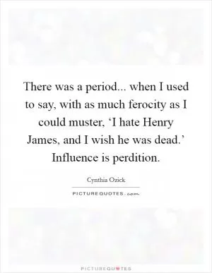 There was a period... when I used to say, with as much ferocity as I could muster, ‘I hate Henry James, and I wish he was dead.’ Influence is perdition Picture Quote #1
