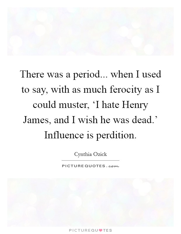 There was a period... when I used to say, with as much ferocity as I could muster, ‘I hate Henry James, and I wish he was dead.' Influence is perdition. Picture Quote #1