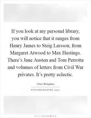 If you look at my personal library, you will notice that it ranges from Henry James to Steig Larsson, from Margaret Atwood to Max Hastings. There’s Jane Austen and Tom Perrotta and volumes of letters from Civil War privates. It’s pretty eclectic Picture Quote #1