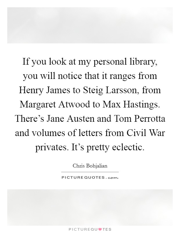 If you look at my personal library, you will notice that it ranges from Henry James to Steig Larsson, from Margaret Atwood to Max Hastings. There's Jane Austen and Tom Perrotta and volumes of letters from Civil War privates. It's pretty eclectic. Picture Quote #1
