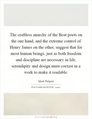 The craftless anarchy of the Beat poets on the one hand, and the extreme control of Henry James on the other, suggest that for most human beings, just as both freedom and discipline are necessary in life, serendipity and design must coexist in a work to make it readable Picture Quote #1