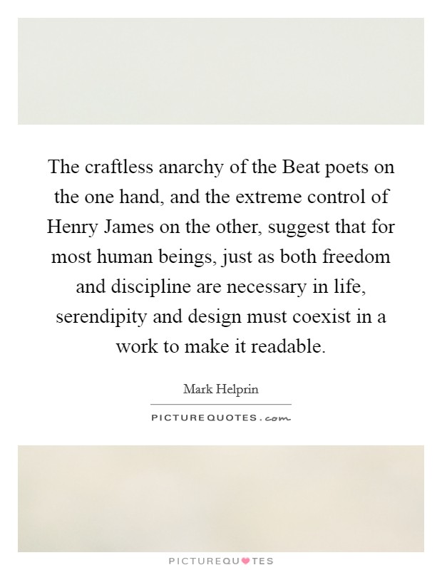 The craftless anarchy of the Beat poets on the one hand, and the extreme control of Henry James on the other, suggest that for most human beings, just as both freedom and discipline are necessary in life, serendipity and design must coexist in a work to make it readable. Picture Quote #1