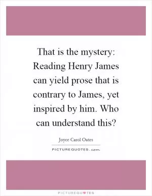 That is the mystery: Reading Henry James can yield prose that is contrary to James, yet inspired by him. Who can understand this? Picture Quote #1