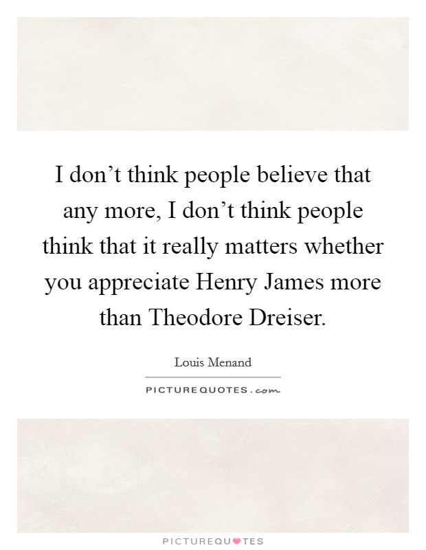 I don't think people believe that any more, I don't think people think that it really matters whether you appreciate Henry James more than Theodore Dreiser. Picture Quote #1