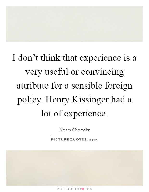 I don't think that experience is a very useful or convincing attribute for a sensible foreign policy. Henry Kissinger had a lot of experience. Picture Quote #1