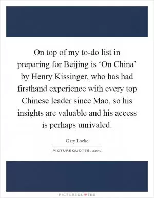 On top of my to-do list in preparing for Beijing is ‘On China’ by Henry Kissinger, who has had firsthand experience with every top Chinese leader since Mao, so his insights are valuable and his access is perhaps unrivaled Picture Quote #1