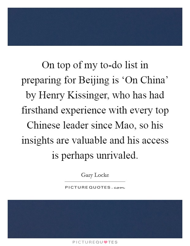 On top of my to-do list in preparing for Beijing is ‘On China' by Henry Kissinger, who has had firsthand experience with every top Chinese leader since Mao, so his insights are valuable and his access is perhaps unrivaled. Picture Quote #1