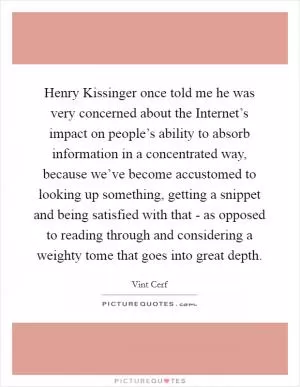 Henry Kissinger once told me he was very concerned about the Internet’s impact on people’s ability to absorb information in a concentrated way, because we’ve become accustomed to looking up something, getting a snippet and being satisfied with that - as opposed to reading through and considering a weighty tome that goes into great depth Picture Quote #1