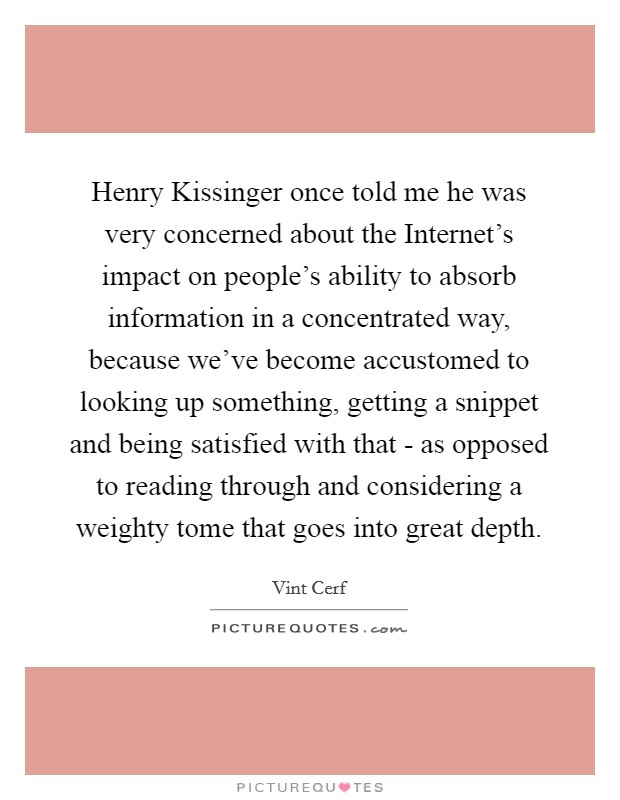 Henry Kissinger once told me he was very concerned about the Internet's impact on people's ability to absorb information in a concentrated way, because we've become accustomed to looking up something, getting a snippet and being satisfied with that - as opposed to reading through and considering a weighty tome that goes into great depth. Picture Quote #1