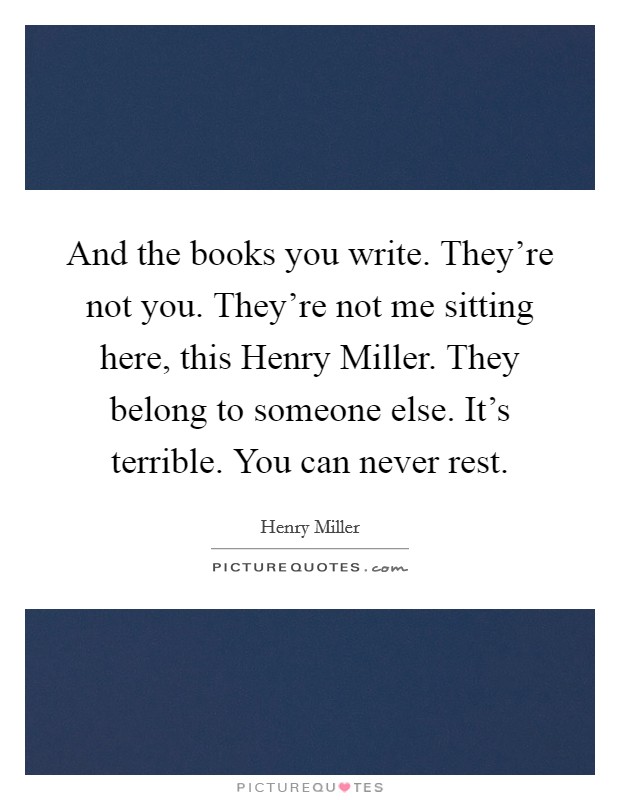 And the books you write. They're not you. They're not me sitting here, this Henry Miller. They belong to someone else. It's terrible. You can never rest. Picture Quote #1