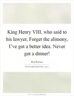 King Henry VIII, who said to his lawyer, Forget the alimony, I’ve got a better idea. Never got a dinner! Picture Quote #1