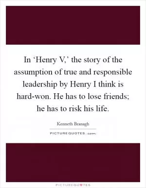 In ‘Henry V,’ the story of the assumption of true and responsible leadership by Henry I think is hard-won. He has to lose friends; he has to risk his life Picture Quote #1
