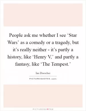People ask me whether I see ‘Star Wars’ as a comedy or a tragedy, but it’s really neither - it’s partly a history, like ‘Henry V,’ and partly a fantasy, like ‘The Tempest.’ Picture Quote #1