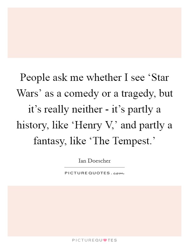 People ask me whether I see ‘Star Wars' as a comedy or a tragedy, but it's really neither - it's partly a history, like ‘Henry V,' and partly a fantasy, like ‘The Tempest.' Picture Quote #1