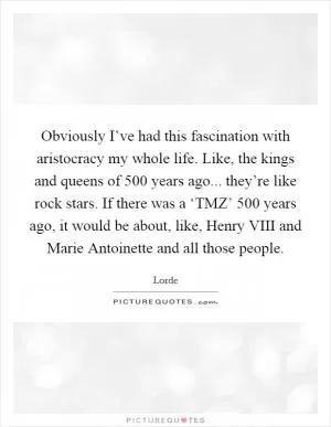 Obviously I’ve had this fascination with aristocracy my whole life. Like, the kings and queens of 500 years ago... they’re like rock stars. If there was a ‘TMZ’ 500 years ago, it would be about, like, Henry VIII and Marie Antoinette and all those people Picture Quote #1